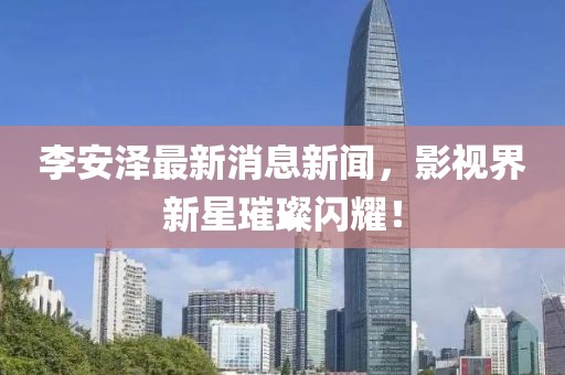 李安澤最新消息新聞，影視界新星璀璨閃耀！