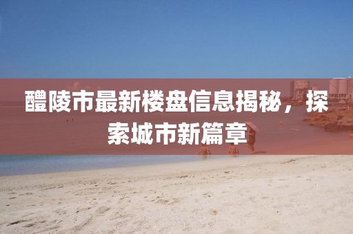 醴陵市最新樓盤信息揭秘，探索城市新篇章