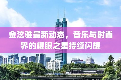 金泫雅最新動態(tài)，音樂與時尚界的耀眼之星持續(xù)閃耀