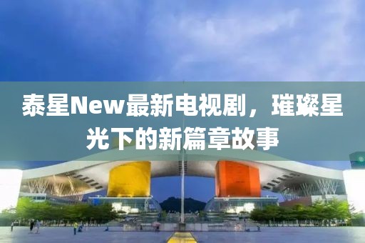 泰星New最新電視劇，璀璨星光下的新篇章故事