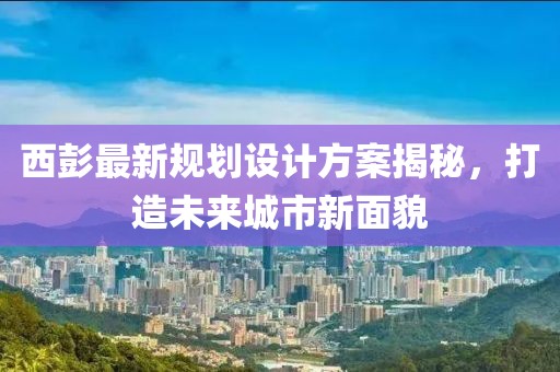 西彭最新規(guī)劃設(shè)計方案揭秘，打造未來城市新面貌
