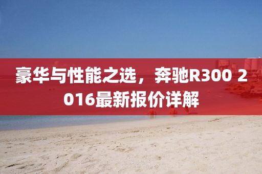 豪華與性能之選，奔馳R300 2016最新報(bào)價(jià)詳解