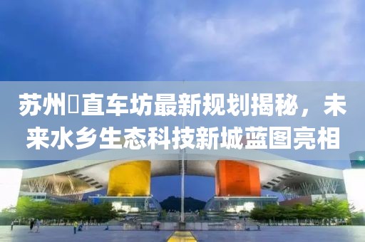 蘇州甪直車坊最新規(guī)劃揭秘，未來(lái)水鄉(xiāng)生態(tài)科技新城藍(lán)圖亮相