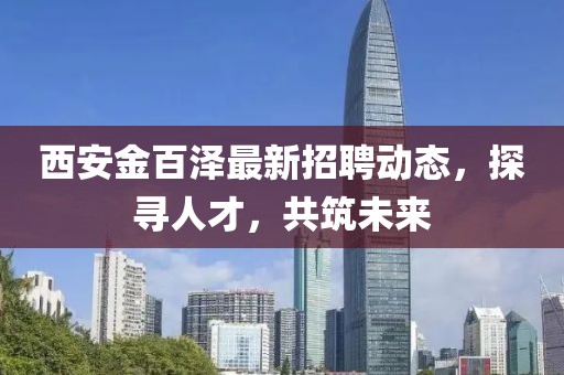 西安金百澤最新招聘動(dòng)態(tài)，探尋人才，共筑未來
