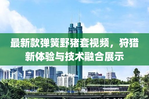 最新款彈簧野豬套視頻，狩獵新體驗(yàn)與技術(shù)融合展示