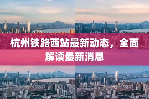 杭州鐵路西站最新動態(tài)，全面解讀最新消息