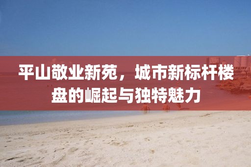 平山敬業(yè)新苑，城市新標(biāo)桿樓盤的崛起與獨(dú)特魅力