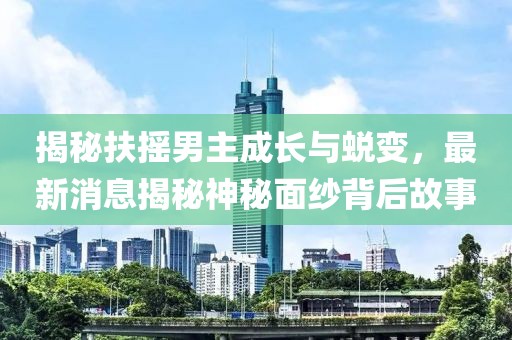 揭秘扶搖男主成長與蛻變，最新消息揭秘神秘面紗背后故事