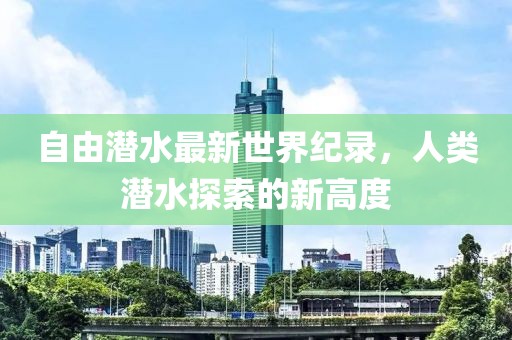 自由潛水最新世界紀(jì)錄，人類潛水探索的新高度