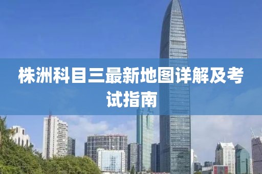 株洲科目三最新地圖詳解及考試指南