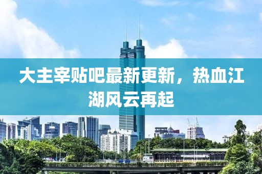 大主宰貼吧最新更新，熱血江湖風(fēng)云再起