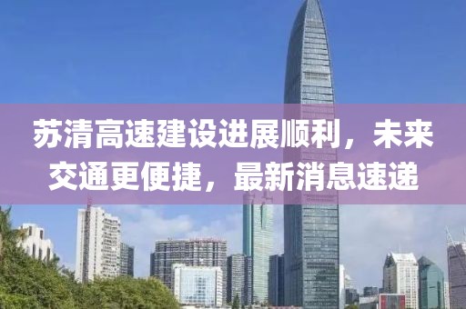 蘇清高速建設(shè)進(jìn)展順利，未來(lái)交通更便捷，最新消息速遞