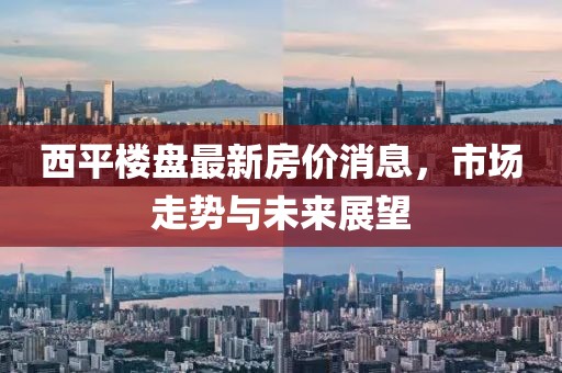 西平樓盤(pán)最新房?jī)r(jià)消息，市場(chǎng)走勢(shì)與未來(lái)展望