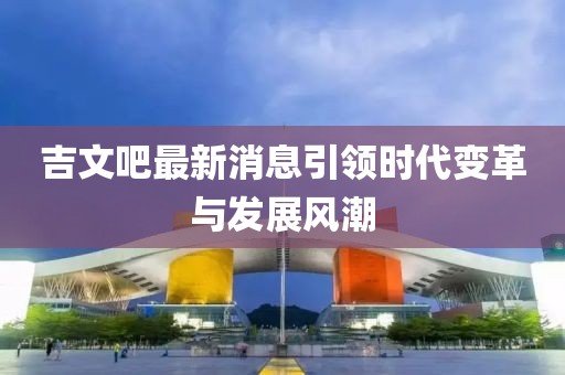 吉文吧最新消息引領(lǐng)時(shí)代變革與發(fā)展風(fēng)潮