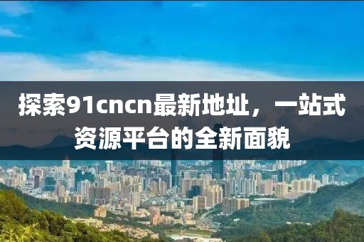 探索91cncn最新地址，一站式資源平臺(tái)的全新面貌