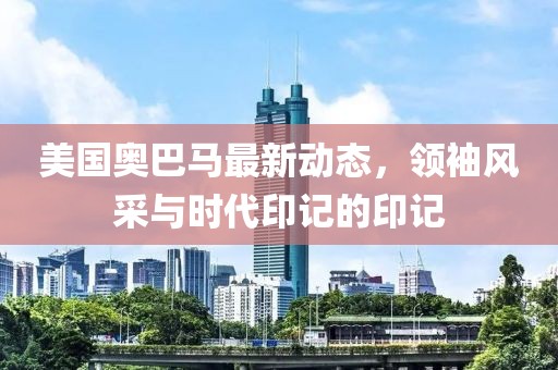 美國奧巴馬最新動態(tài)，領(lǐng)袖風(fēng)采與時代印記的印記