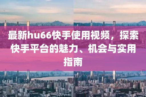 最新hu66快手使用視頻，探索快手平臺(tái)的魅力、機(jī)會(huì)與實(shí)用指南