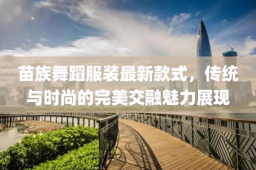 苗族舞蹈服裝最新款式，傳統(tǒng)與時(shí)尚的完美交融魅力展現(xiàn)