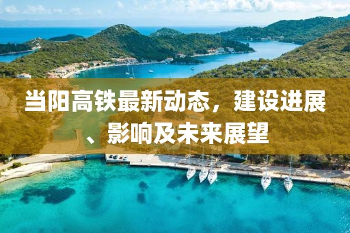 當陽高鐵最新動態(tài)，建設進展、影響及未來展望