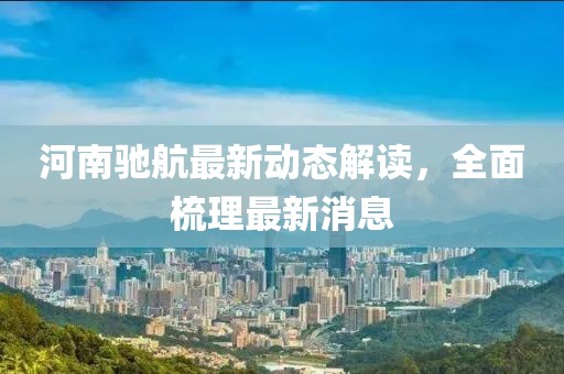 河南馳航最新動(dòng)態(tài)解讀，全面梳理最新消息