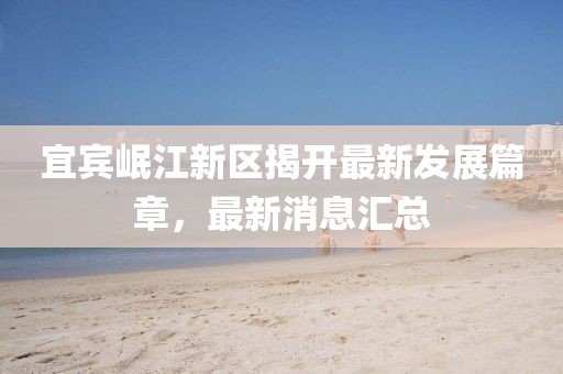 宜賓岷江新區(qū)揭開最新發(fā)展篇章，最新消息匯總
