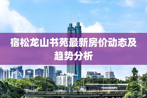 宿松龍山書苑最新房?jī)r(jià)動(dòng)態(tài)及趨勢(shì)分析