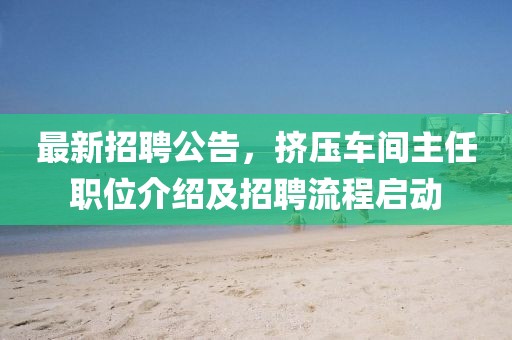 最新招聘公告，擠壓車間主任職位介紹及招聘流程啟動(dòng)