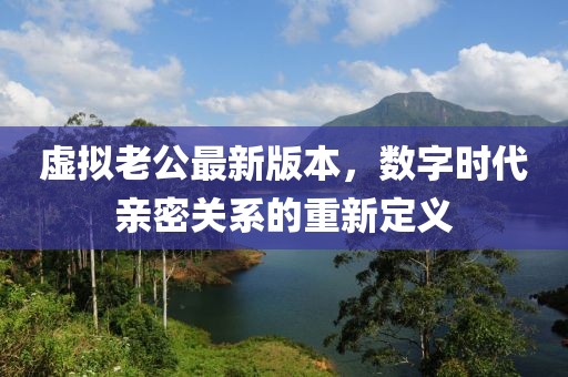 虛擬老公最新版本，數(shù)字時(shí)代親密關(guān)系的重新定義