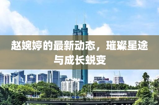 趙婉婷的最新動(dòng)態(tài)，璀璨星途與成長(zhǎng)蛻變