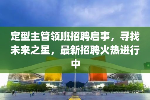 定型主管領(lǐng)班招聘啟事，尋找未來之星，最新招聘火熱進行中
