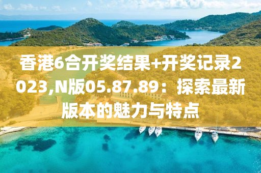 香港6合開獎結果+開獎記錄2023,N版05.87.89：探索最新版本的魅力與特點