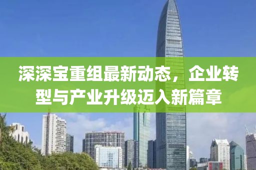 深深寶重組最新動(dòng)態(tài)，企業(yè)轉(zhuǎn)型與產(chǎn)業(yè)升級(jí)邁入新篇章