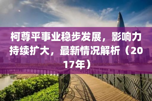 柯尊平事業(yè)穩(wěn)步發(fā)展，影響力持續(xù)擴大，最新情況解析（2017年）