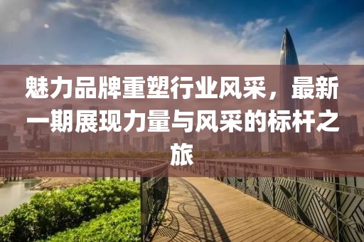 魅力品牌重塑行業(yè)風(fēng)采，最新一期展現(xiàn)力量與風(fēng)采的標(biāo)桿之旅