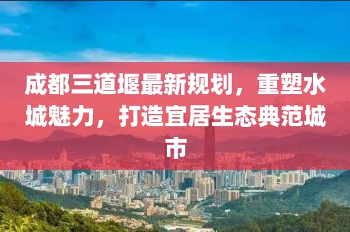 成都三道堰最新規(guī)劃，重塑水城魅力，打造宜居生態(tài)典范城市