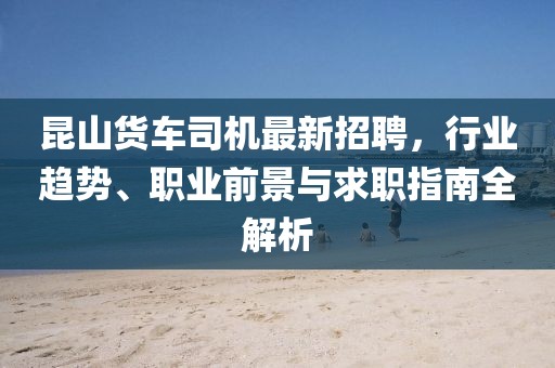 昆山貨車司機(jī)最新招聘，行業(yè)趨勢、職業(yè)前景與求職指南全解析