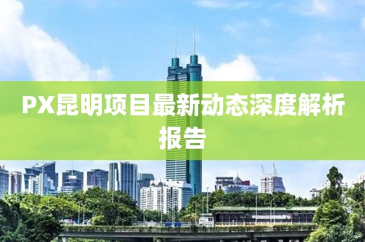 PX昆明項(xiàng)目最新動(dòng)態(tài)深度解析報(bào)告