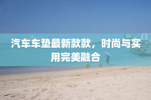 汽車車墊最新款款，時尚與實(shí)用完美融合