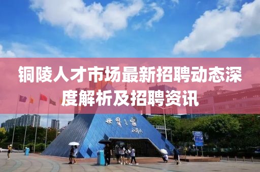 銅陵人才市場最新招聘動態(tài)深度解析及招聘資訊