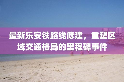 最新樂(lè)安鐵路線修建，重塑區(qū)域交通格局的里程碑事件