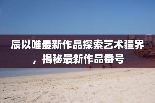 辰以唯最新作品探索藝術(shù)疆界，揭秘最新作品番號