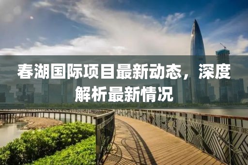 春湖國際項(xiàng)目最新動態(tài)，深度解析最新情況