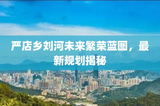 嚴(yán)店鄉(xiāng)劉河未來繁榮藍(lán)圖，最新規(guī)劃揭秘