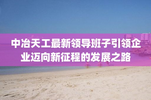 中冶天工最新領(lǐng)導(dǎo)班子引領(lǐng)企業(yè)邁向新征程的發(fā)展之路