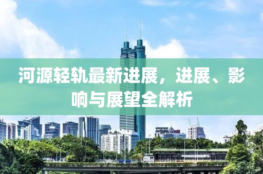 河源輕軌最新進(jìn)展，進(jìn)展、影響與展望全解析