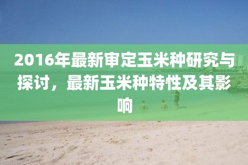 2016年最新審定玉米種研究與探討，最新玉米種特性及其影響