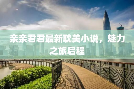 親親君君最新耽美小說，魅力之旅啟程