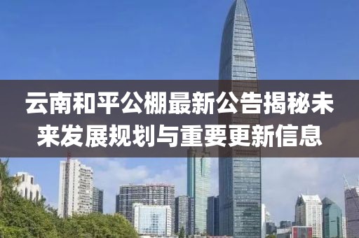 云南和平公棚最新公告揭秘未來(lái)發(fā)展規(guī)劃與重要更新信息