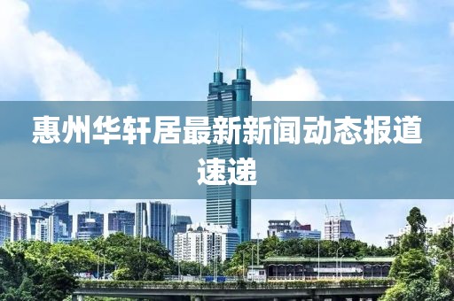 惠州華軒居最新新聞動(dòng)態(tài)報(bào)道速遞