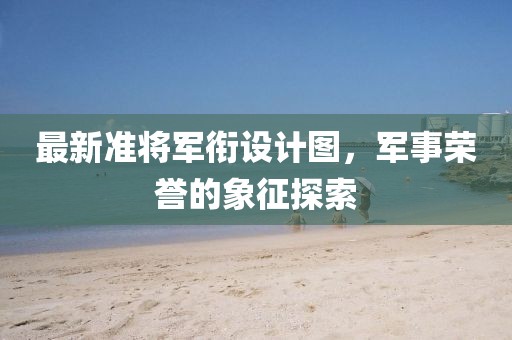 最新準(zhǔn)將軍銜設(shè)計(jì)圖，軍事榮譽(yù)的象征探索